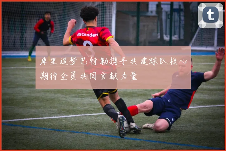 库里追梦巴特勒携手共建球队核心期待全员共同贡献力量