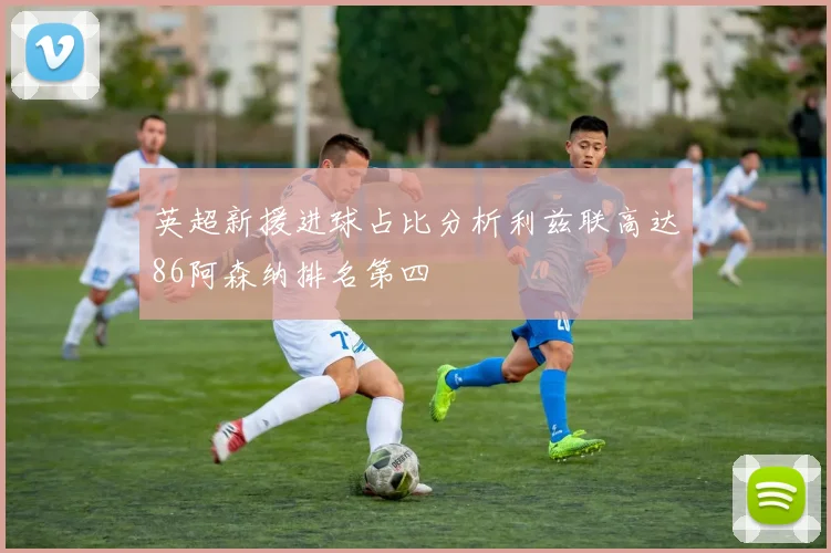 英超新援进球占比分析利兹联高达86阿森纳排名第四