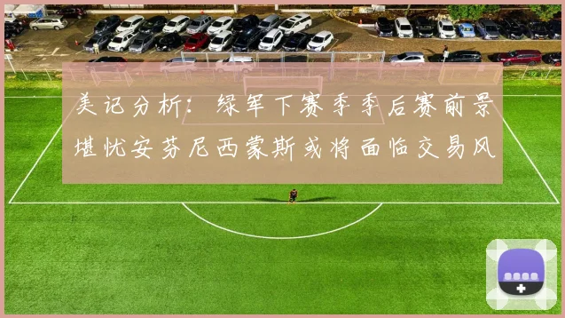 美记分析：绿军下赛季季后赛前景堪忧安芬尼西蒙斯或将面临交易风险