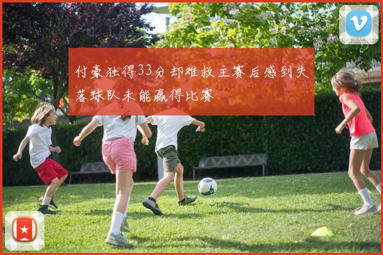 付豪独得33分却难救主赛后感到失落球队未能赢得比赛