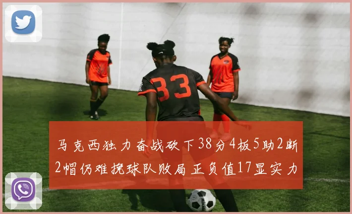 马克西独力奋战砍下38分4板5助2断2帽仍难挽球队败局正负值17显实力
