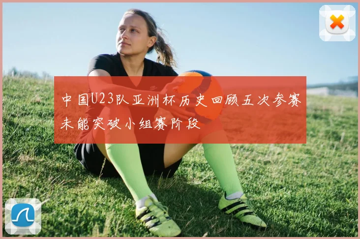 中国U23队亚洲杯历史回顾五次参赛未能突破小组赛阶段
