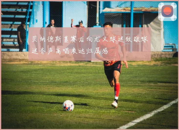 贝纳德斯基赛后向尤文球迷致敬球迷齐声高唱表达归属感