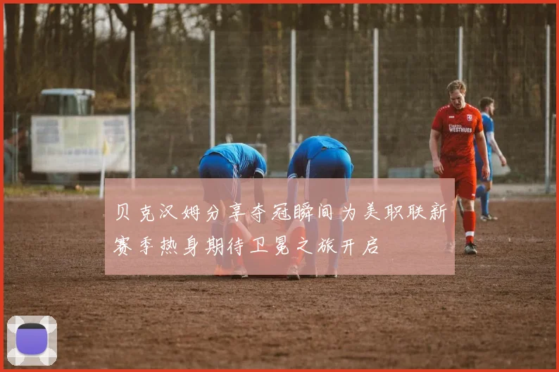 贝克汉姆分享夺冠瞬间为美职联新赛季热身期待卫冕之旅开启