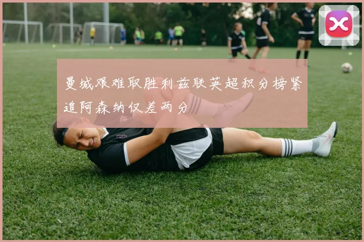 曼城艰难取胜利兹联英超积分榜紧追阿森纳仅差两分