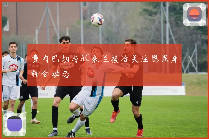 费内巴切与AC米兰接洽关注恩昆库转会动态