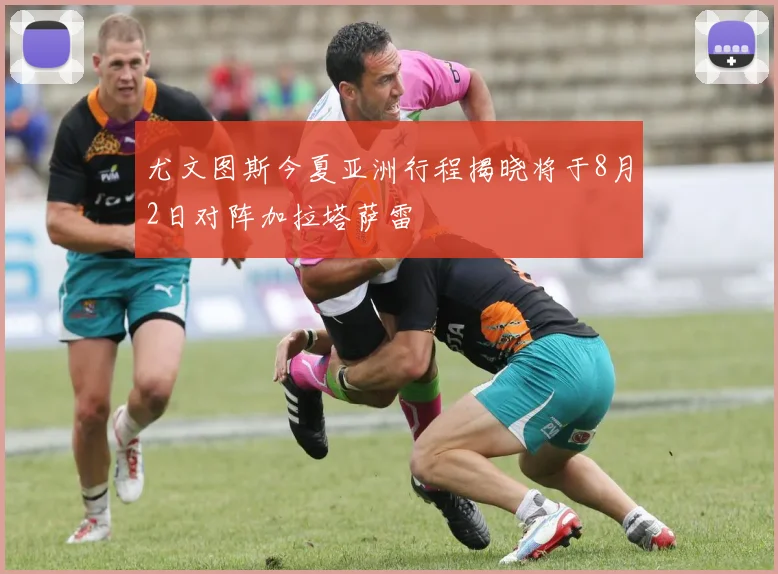 尤文图斯今夏亚洲行程揭晓将于8月2日对阵加拉塔萨雷