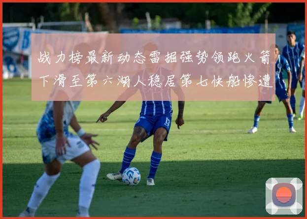 战力榜最新动态雷掘强势领跑火箭下滑至第六湖人稳居第七快船惨遭重创跌至二十七位