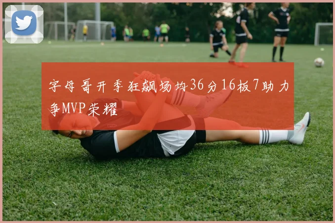 字母哥开季狂飙场均36分16板7助力争MVP荣耀