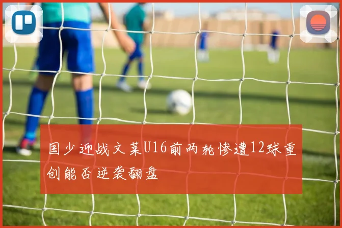 国少迎战文莱U16前两轮惨遭12球重创能否逆袭翻盘