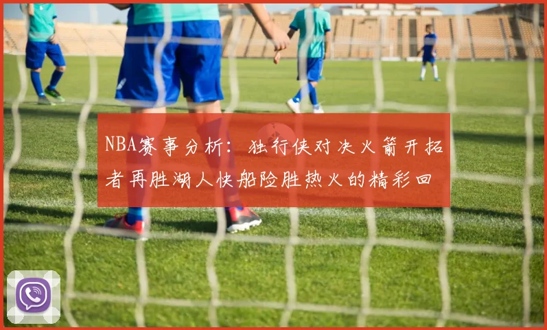 NBA赛事分析：独行侠对决火箭开拓者再胜湖人快船险胜热火的精彩回顾