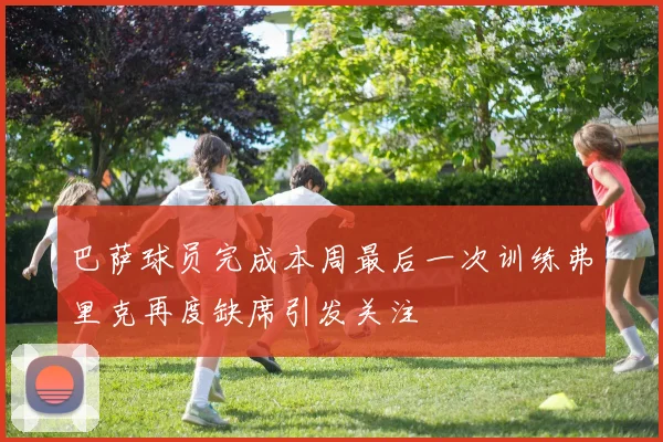 巴萨球员完成本周最后一次训练弗里克再度缺席引发关注