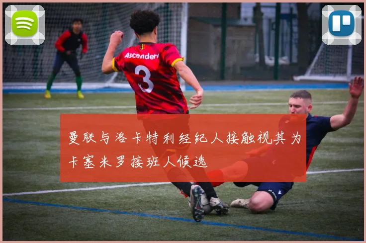 曼联与洛卡特利经纪人接触视其为卡塞米罗接班人候选