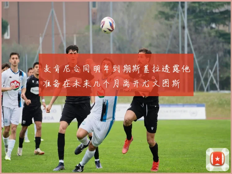 麦肯尼合同明年到期斯基拉透露他准备在未来几个月离开尤文图斯