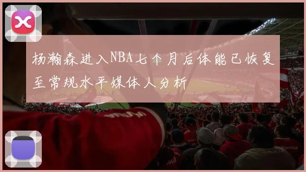 杨瀚森进入NBA七个月后体能已恢复至常规水平媒体人分析