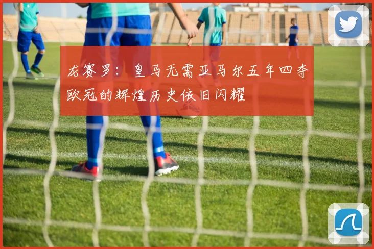龙赛罗：皇马无需亚马尔五年四夺欧冠的辉煌历史依旧闪耀