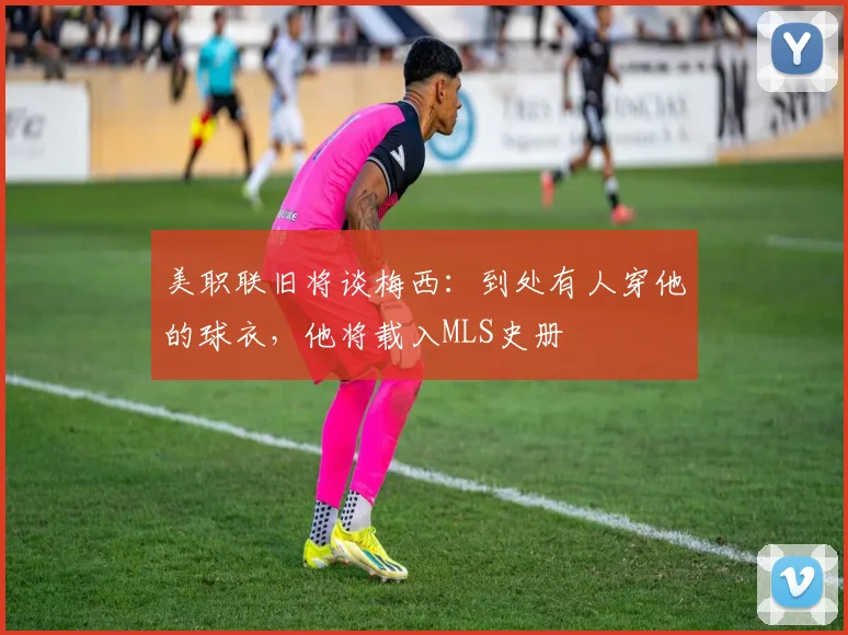 美职联旧将谈梅西：到处有人穿他的球衣，他将载入MLS史册