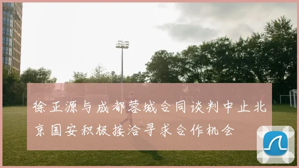 徐正源与成都蓉城合同谈判中止北京国安积极接洽寻求合作机会