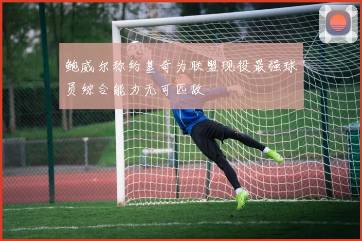 鲍威尔称约基奇为联盟现役最强球员综合能力无可匹敌