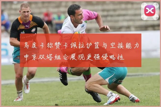 乌度卡称赞卡佩拉护筐与空接能力申京双塔组合展现更强侵略性