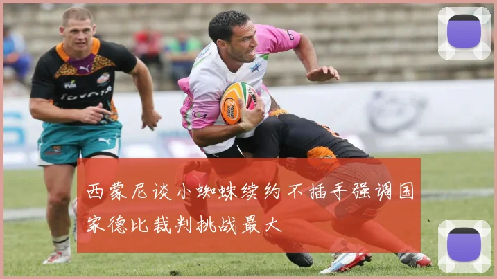 西蒙尼谈小蜘蛛续约不插手强调国家德比裁判挑战最大