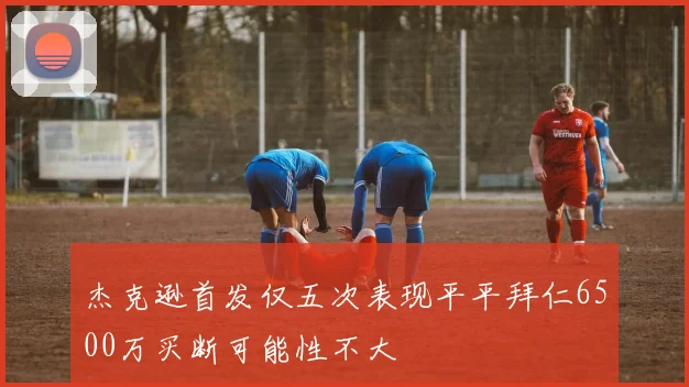 杰克逊首发仅五次表现平平拜仁6500万买断可能性不大