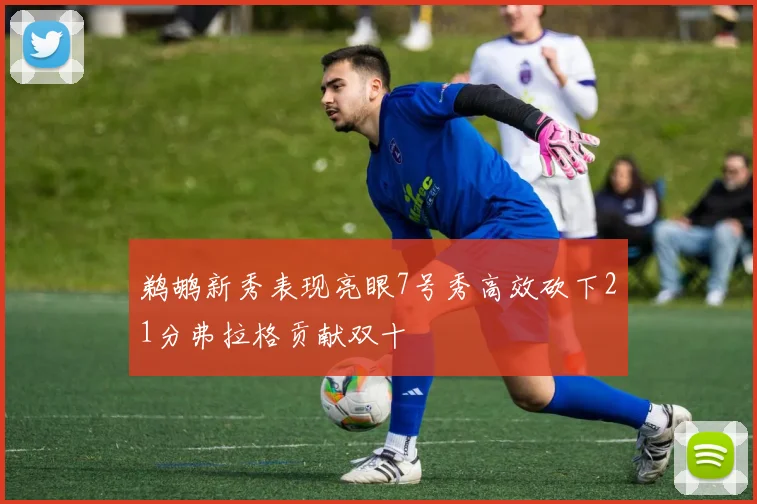 鹈鹕新秀表现亮眼7号秀高效砍下21分弗拉格贡献双十