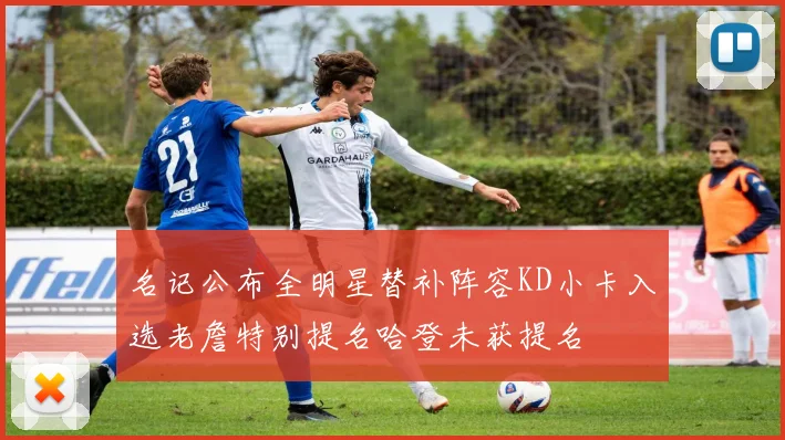 名记公布全明星替补阵容KD小卡入选老詹特别提名哈登未获提名