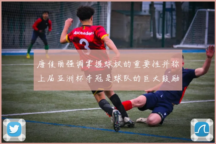 唐佳丽强调掌握球权的重要性并称上届亚洲杯夺冠是球队的巨大鼓励