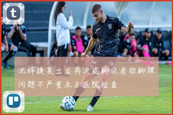 沈梓捷复出后再次崴脚记者称脚踝问题不严重未去医院检查