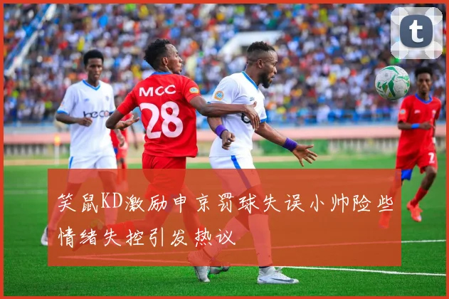笑鼠KD激励申京罚球失误小帅险些情绪失控引发热议