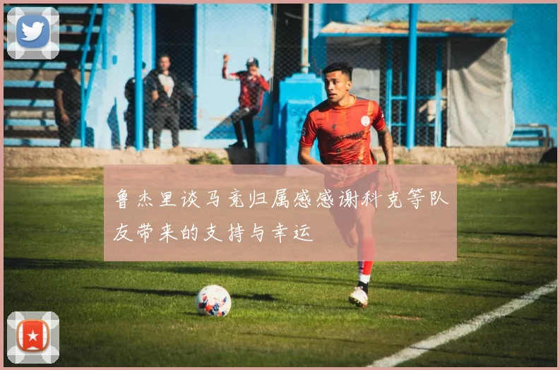 鲁杰里谈马竞归属感感谢科克等队友带来的支持与幸运