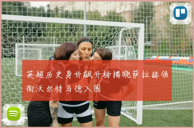 英超历史身价飙升榜揭晓萨拉赫领衔沃尔特马德入围