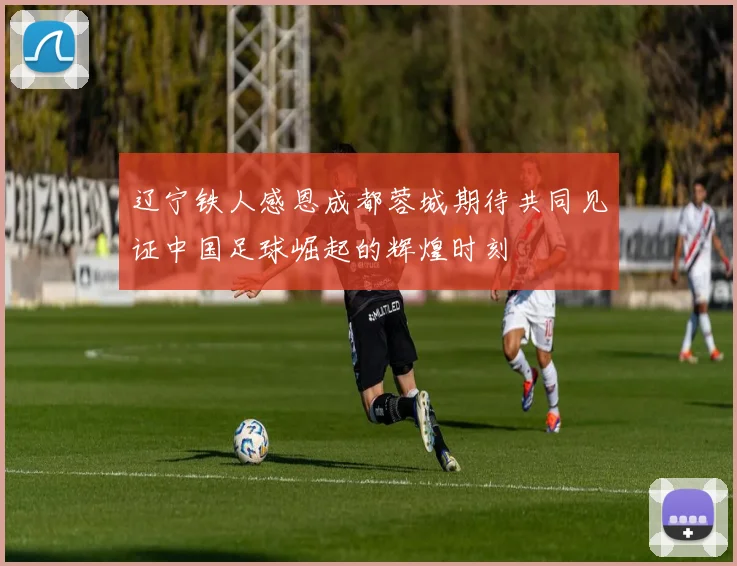 辽宁铁人感恩成都蓉城期待共同见证中国足球崛起的辉煌时刻