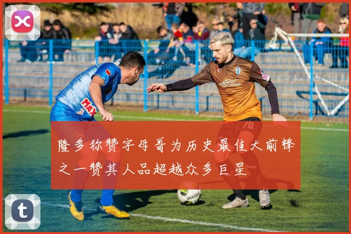 隆多称赞字母哥为历史最佳大前锋之一赞其人品超越众多巨星