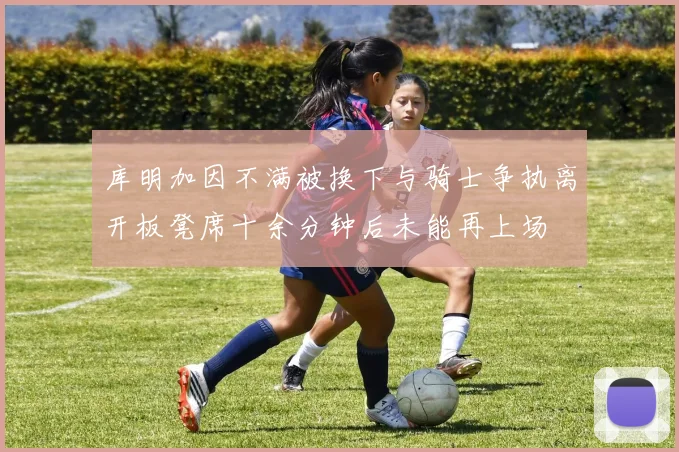 库明加因不满被换下与骑士争执离开板凳席十余分钟后未能再上场