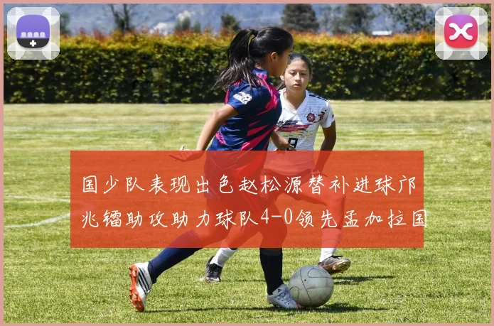 国少队表现出色赵松源替补进球邝兆镭助攻助力球队4-0领先孟加拉国