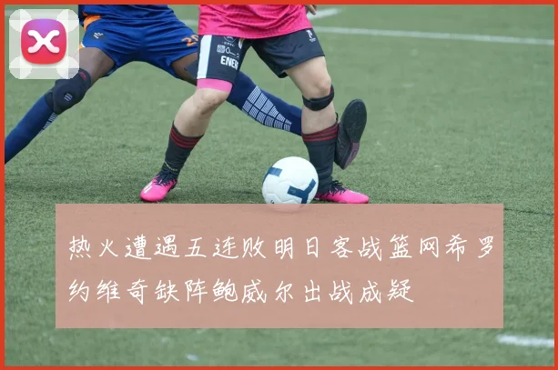 热火遭遇五连败明日客战篮网希罗约维奇缺阵鲍威尔出战成疑