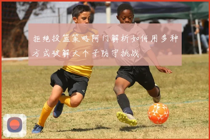 拒绝投篮策略阿门解析如何用多种方式破解大个子防守挑战