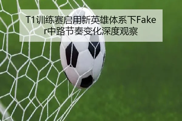 T1训练赛启用新英雄体系下Faker中路节奏变化深度观察（kaiyuansports）